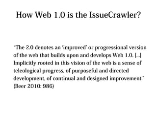 How Web 1.0 is the IssueCrawler?


“The 2.0 denotes an ‘improved’ or progressional version
of the web that builds upon and develops Web 1.0. [...]
Implicitly rooted in this vision of the web is a sense of
teleological progress, of purposeful and directed
development, of continual and designed improvement.”
(Beer 2010: 986)
 
