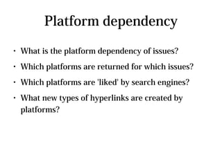 Platform dependency
●   What is the platform dependency of issues?
●   Which platforms are returned for which issues?
●   Which platforms are 'liked' by search engines?
●   What new types of hyperlinks are created by
    platforms?
 