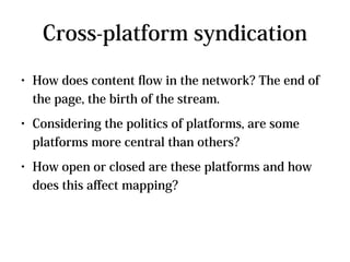 Cross-platform syndication
●   How does content fow in the network? The end of
    the page, the birth of the stream.
●   Considering the politics of platforms, are some
    platforms more central than others?
●   How open or closed are these platforms and how
    does this afect mapping?
 