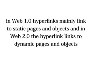 in Web 1.0 hyperlinks mainly link
to static pages and objects and in
 Web 2.0 the hyperlink links to
   dynamic pages and objects
 