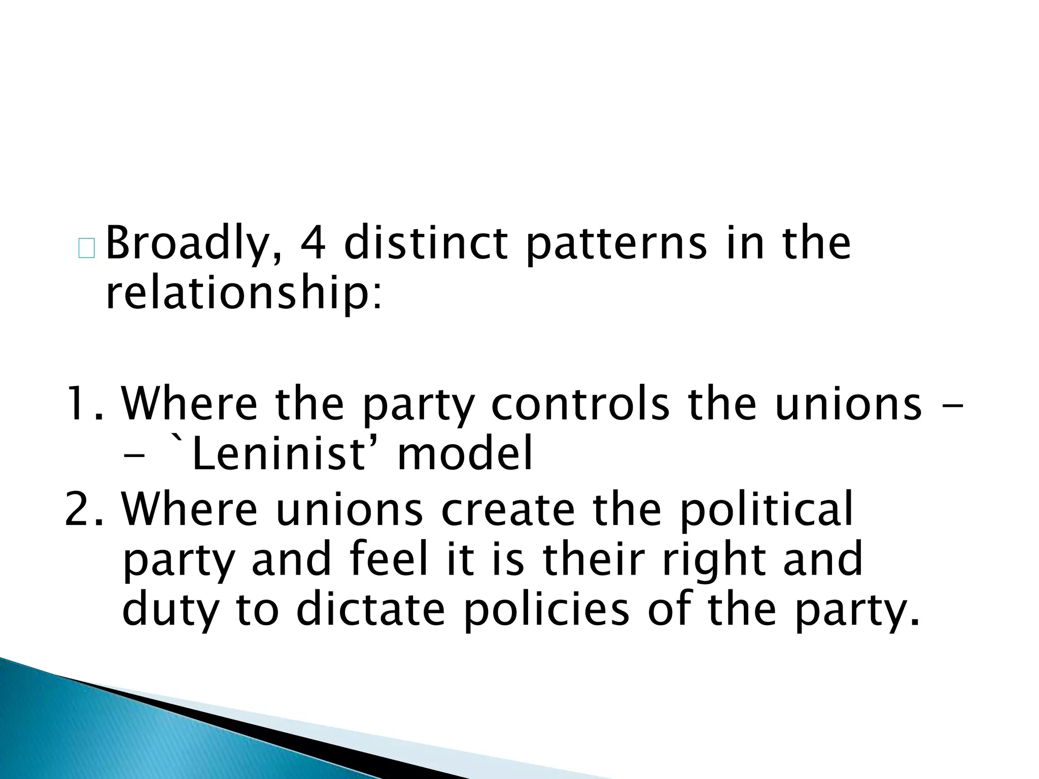 Broadly, 4 distinct patterns in the
relationship:
1. Where the party controls the unions -
- `Leninist’ model
2. Where unions create the political
party and feel it is their right and
duty to dictate policies of the party.
 