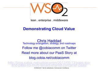 lean . enterprise . middleware


         Demonstrating Cloud Value


                       Chris Haddad
         Technology evangelism, strategy, and roadmaps
           Follow me @cobiacomm on Twitter
          Read more about our PaaS Story at
                blog.cobia.net/cobiacomm
http://blog.cobia.net/cobiacomm/2012/05/13/paas-tco-
   and-paas-roi-multi-tenant-shared-container-paas/
                  © WSO2 2011. Not for redistribution. Commercial in Confidence.
 