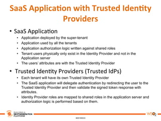 SaaS	
  Applica,on	
  with	
  Trusted	
  Iden,ty	
  
Providers	
  
•  SaaS	
  Applica8on	
  
•  Application deployed by the super-tenant
•  Application used by all the tenants
•  Application authorization logic written against shared roles
•  Tenant users physically only exist in the Identity Provider and not in the
Application server
•  The users’ attributes are with the Trusted Identity Provider
•  Trusted	
  Iden8ty	
  Providers	
  (Trusted	
  IdPs)	
  
•  Each tenant will have its own Trusted Identity Provider
•  The SaaS application will delegate authentication by redirecting the user to the
Trusted Identity Provider and then validate the signed token response with
attributes.
•  Identity Provider roles are mapped to shared roles in the application server and
authorization logic is performed based on them.
 