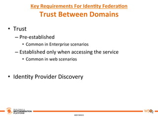 Key	
  Requirements	
  For	
  Iden,ty	
  Federa,on	
  
Trust	
  Between	
  Domains	
  
•  Trust	
  
– Pre-­‐established	
  	
  
•  Common	
  in	
  Enterprise	
  scenarios	
  
– Established	
  only	
  when	
  accessing	
  the	
  service	
  	
  
•  Common	
  in	
  web	
  scenarios	
  
•  Iden8ty	
  Provider	
  Discovery	
  
 