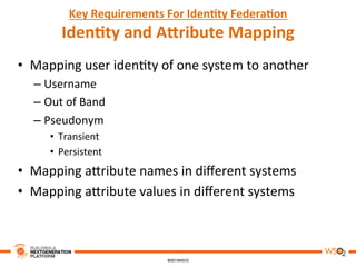 Key	
  Requirements	
  For	
  Iden,ty	
  Federa,on	
  
Iden,ty	
  and	
  AAribute	
  Mapping	
  
•  Mapping	
  user	
  iden8ty	
  of	
  one	
  system	
  to	
  another	
  
– Username	
  
– Out	
  of	
  Band	
  	
  
– Pseudonym	
  
•  Transient	
  
•  Persistent	
  
•  Mapping	
  a3ribute	
  names	
  in	
  diﬀerent	
  systems	
  
•  Mapping	
  a3ribute	
  values	
  in	
  diﬀerent	
  systems	
  
 