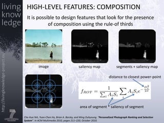 High-level features: CompositionIt is possible to design features that look for the presence of composition using the rule-of thirdsimagesaliency mapsegments + saliency mapdistance to closest power-pointarea of segment * saliency of segmentChe-HuaYeh, Yuan-Chen Ho, Brian A. Barsky, and Ming Ouhyoung. "Personalized Photograph Ranking and Selection System". In ACM Multimedia 2010, pages 211–220, October 2010.