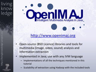 http://www.openimaj.orgOpen-source (BSD Licence) libraries and tools for multimedia (image, video, sound) analysis and information extractionImplemented in Java; use with any JVM languageImplementations of all the techniques mentioned in this tutorialScalability of extraction using Hadoop with the included tools