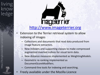 http://www.imageterrier.orgExtension to the Terrier retrieval system to allow indexing of imagesCollections and documents that read data produced from image feature extractors.New indexers and supporting classes to make compressed augmented inverted indices for visual term data.New distance measures implemented as WeightingModels.Geometric re-ranking implemented as DocumentScoreModifiers.Command-line tools for indexing and searching.Freely available under the Mozilla Licence