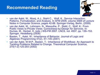 Recommended Reading

• van der Aalst, W., Mooij, A.J., Stahl C., Wolf, K.. Service Interaction:
  Patterns, Formalization, and Analysis. In SFM 2009, volume 5569 of Lecture
  Notes in Computer Science, pages 42-88. Springer-Verlag, Berlin, (2009)
• van der Aalst, W., Lohmann, N., Massuthe, P., Stahl, C., Wolf, K.: From
  Public Views to Private Views: Correctness-by-Design for Services. In:
  Dumas, M., Heckel, H. (eds.) WS-FM 2007. LNCS, vol. 4937, pp. 139–153.
  Springer, Heidelberg (2008)
• Basten, T., Aalst, W.: Inheritance of Behavior. Journal of Logic and
  Algebraic Programming 47(2), 47–145 (2001)
• van der Aalst, W.M.P., Basten, T.: Inheritance of Workflows: An Approach to
  Tackling Problems Related to Change. Theoretical Computer Science,
  270(1-2):125-203 (2002)




                                                                         PAGE 111
 