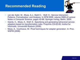 Recommended Reading

• van der Aalst, W., Mooij, A.J., Stahl C., Wolf, K.. Service Interaction:
  Patterns, Formalization, and Analysis. In SFM 2009, volume 5569 of Lecture
  Notes in Computer Science, pages 42-88. Springer-Verlag, Berlin, 2009.
• Gierds, C., Mooij, A., Wolf, K.: Specifying and generating behavioral service
  adapters based on transformation rules. Preprints CS-02-08, Institut fur
  Informatik, Universität Rostock (2008)
• Mooij, A., Voorhoeve, M.: Proof techniques for adapter generation. In: Proc.
  WSFM (2008)




                                                                           PAGE 122
 