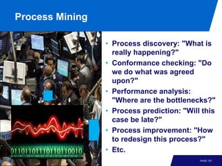 Process Mining

                 • Process discovery: "What is
                   really happening?"
                 • Conformance checking: "Do
                   we do what was agreed
                   upon?"
                 • Performance analysis:
                   "Where are the bottlenecks?"
                 • Process prediction: "Will this
                   case be late?"
                 • Process improvement: "How
                   to redesign this process?"
                 • Etc.
                                            PAGE 127
 