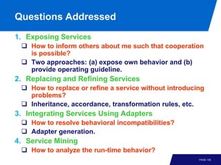 Questions Addressed
1. Exposing Services
  How to inform others about me such that cooperation
   is possible?
  Two approaches: (a) expose own behavior and (b)
   provide operating guideline.
2. Replacing and Refining Services
  How to replace or refine a service without introducing
   problems?
  Inheritance, accordance, transformation rules, etc.
3. Integrating Services Using Adapters
  How to resolve behavioral incompatibilities?
  Adapter generation.
4. Service Mining
  How to analyze the run-time behavior?
                                                       PAGE 135
 