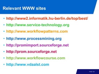 Relevant WWW sites

• http://www2.informatik.hu-berlin.de/top/best/
• http://www.service-technology.org
• http://www.workflowpatterns.com
• http://www.processmining.org
• http://promimport.sourceforge.net
• http://prom.sourceforge.net
• http://www.workflowcourse.com
• http://www.vdaalst.com
                                                  PAGE 136
 