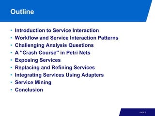 Outline

•   Introduction to Service Interaction
•   Workflow and Service Interaction Patterns
•   Challenging Analysis Questions
•   A "Crash Course" in Petri Nets
•   Exposing Services
•   Replacing and Refining Services
•   Integrating Services Using Adapters
•   Service Mining
•   Conclusion



                                                PAGE 2
 