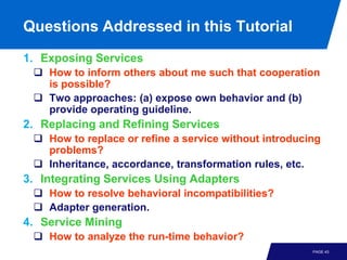 Questions Addressed in this Tutorial
1. Exposing Services
  How to inform others about me such that cooperation
   is possible?
  Two approaches: (a) expose own behavior and (b)
   provide operating guideline.
2. Replacing and Refining Services
  How to replace or refine a service without introducing
   problems?
  Inheritance, accordance, transformation rules, etc.
3. Integrating Services Using Adapters
  How to resolve behavioral incompatibilities?
  Adapter generation.
4. Service Mining
  How to analyze the run-time behavior?
                                                       PAGE 43
 