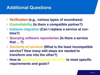 Additional Questions

• Verification (e.g., various types of soundness)
• Controllability (Is there a compatible partner?)
• Instance migration (Can I replace a service at run-
  time?)
• Querying software repositories (Is there a service
  that ... ?)
• Similarity of services (What is the least incompatible
  service? How many edit steps are needed to
  transform one into the other?)
• How to generate/compose services to meet specific
  requirements and goals?

                                                      PAGE 44
 