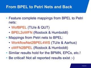 From BPEL to Petri Nets and Back

• Feature complete mappings from BPEL to Petri
  nets:
  • WofBPEL (TU/e & QUT)
  • BPEL2oWFN (Rostock & Humboldt)
• Mappings from Petri nets to BPEL:
  • WorkflowNet2BPEL4WS (TU/e & Aarhus)
  • oWFN2BPEL (Rostock & Humboldt)
• Similar results hold for the BPMN, EPCs, etc.!
• Be critical! Not all reported results exist :-)

                                                PAGE 46
 