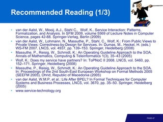 Recommended Reading (1/3)

• van der Aalst, W., Mooij, A.J., Stahl C., Wolf, K.. Service Interaction: Patterns,
  Formalization, and Analysis. In SFM 2009, volume 5569 of Lecture Notes in Computer
  Science, pages 42-88. Springer-Verlag, Berlin (2009)
• van der Aalst, W., Lohmann, N., Massuthe, P., Stahl, C., Wolf, K.: From Public Views to
  Private Views: Correctness-by-Design for Services. In: Dumas, M., Heckel, H. (eds.)
  WS-FM 2007. LNCS, vol. 4937, pp. 139–153. Springer, Heidelberg (2008)
• Massuthe, P., Reisig, W., Schmidt, K.: An Operating Guideline Approach to the SOA.
  Annals of Mathematics, Computing & Teleinformatics 1(3), 35–43 (2005)
• Wolf, K.: Does my service have partners? In: ToPNoC II 2008. LNCS, vol. 5460, pp.
  152–171. Springer, Heidelberg (2008)
• Massuthe, P., Reisig, W., Schmidt, K.: An Operating Guideline Approach to the SOA.
  In: Proceedings of the 2nd South-East European Workshop on Formal Methods 2005
  (SEEFM 2005), Ohrid, Republic of Macedonia (2005)
• van der Aalst, W.M.P. et al.: Life After BPEL? In Formal Techniques for Computer
  Systems and Business Processes, LNCS, vol. 3670, pp. 35–50. Springer, Heidelberg
  (2005)
• www.service-technology.org




                                                                                   PAGE 47
 