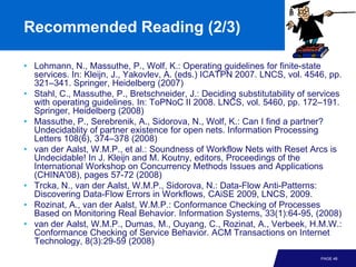 Recommended Reading (2/3)

• Lohmann, N., Massuthe, P., Wolf, K.: Operating guidelines for finite-state
  services. In: Kleijn, J., Yakovlev, A. (eds.) ICATPN 2007. LNCS, vol. 4546, pp.
  321–341. Springer, Heidelberg (2007)
• Stahl, C., Massuthe, P., Bretschneider, J.: Deciding substitutability of services
  with operating guidelines. In: ToPNoC II 2008. LNCS, vol. 5460, pp. 172–191.
  Springer, Heidelberg (2008)
• Massuthe, P., Serebrenik, A., Sidorova, N., Wolf, K.: Can I find a partner?
  Undecidablity of partner existence for open nets. Information Processing
  Letters 108(6), 374–378 (2008)
• van der Aalst, W.M.P., et al.: Soundness of Workflow Nets with Reset Arcs is
  Undecidable! In J. Kleijn and M. Koutny, editors, Proceedings of the
  International Workshop on Concurrency Methods Issues and Applications
  (CHINA'08), pages 57-72 (2008)
• Trcka, N., van der Aalst, W.M.P., Sidorova, N.: Data-Flow Anti-Patterns:
  Discovering Data-Flow Errors in Workflows, CAiSE 2009, LNCS, 2009.
• Rozinat, A., van der Aalst, W.M.P.: Conformance Checking of Processes
  Based on Monitoring Real Behavior. Information Systems, 33(1):64-95, (2008)
• van der Aalst, W.M.P., Dumas, M., Ouyang, C., Rozinat, A., Verbeek, H.M.W.:
  Conformance Checking of Service Behavior. ACM Transactions on Internet
  Technology, 8(3):29-59 (2008)
                                                                             PAGE 48
 