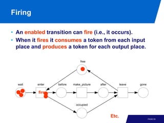 Firing

• An enabled transition can fire (i.e., it occurs).
• When it fires it consumes a token from each input
  place and produces a token for each output place.

                               free




  wait    enter   before   make_picture   after          leave   gone

          fire

                            occupied



                                                  Etc.
                                                                        PAGE 53
 