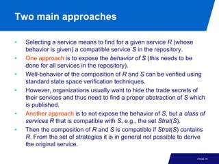 Two main approaches

•   Selecting a service means to find for a given service R (whose
    behavior is given) a compatible service S in the repository.
•   One approach is to expose the behavior of S (this needs to be
    done for all services in the repository).
•   Well-behavior of the composition of R and S can be verified using
    standard state space verification techniques.
•   However, organizations usually want to hide the trade secrets of
    their services and thus need to find a proper abstraction of S which
    is published.
•   Another approach is to not expose the behavior of S, but a class of
    services R that is compatible with S, e.g., the set Strat(S).
•   Then the composition of R and S is compatible if Strat(S) contains
    R. From the set of strategies it is in general not possible to derive
    the original service.

                                                                      PAGE 78
 