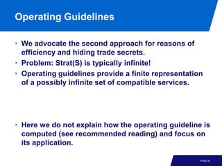 Operating Guidelines

• We advocate the second approach for reasons of
  efficiency and hiding trade secrets.
• Problem: Strat(S) is typically infinite!
• Operating guidelines provide a finite representation
  of a possibly infinite set of compatible services.




• Here we do not explain how the operating guideline is
  computed (see recommended reading) and focus on
  its application.

                                                     PAGE 81
 