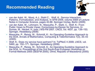 Recommended Reading

• van der Aalst, W., Mooij, A.J., Stahl C., Wolf, K.. Service Interaction:
  Patterns, Formalization, and Analysis. In SFM 2009, volume 5569 of Lecture
  Notes in Computer Science, pages 42-88. Springer-Verlag, Berlin (2009)
• van der Aalst, W., Lohmann, N., Massuthe, P., Stahl, C., Wolf, K.: From
  Public Views to Private Views: Correctness-by-Design for Services. In:
  Dumas, M., Heckel, H. (eds.) WS-FM 2007. LNCS, vol. 4937, pp. 139–153.
  Springer, Heidelberg (2008)
• Massuthe, P., Reisig, W., Schmidt, K.: An Operating Guideline Approach to
  the SOA. Annals of Mathematics, Computing & Teleinformatics 1(3), 35–43
  (2005)
• Wolf, K.: Does my service have partners? In: ToPNoC II 2008. LNCS, vol.
  5460, pp. 152–171. Springer, Heidelberg (2008)
• Massuthe, P., Reisig, W., Schmidt, K.: An Operating Guideline Approach to
  the SOA. In: Proceedings of the 2nd South-East European Workshop on
  Formal Methods 2005 (SEEFM 2005), Ohrid, Republic of Macedonia (2005)




                                                                        PAGE 94
 