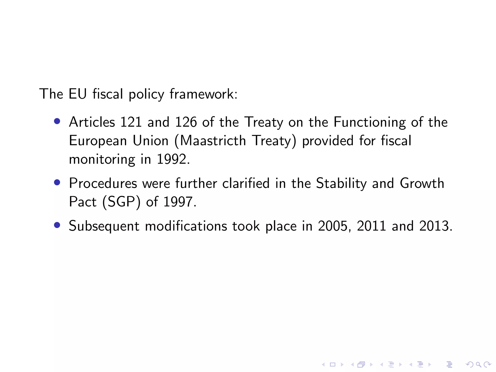 The EU ﬁscal policy framework:
• Articles 121 and 126 of the Treaty on the Functioning of the
European Union (Maastricth Treaty) provided for ﬁscal
monitoring in 1992.
• Procedures were further clariﬁed in the Stability and Growth
Pact (SGP) of 1997.
• Subsequent modiﬁcations took place in 2005, 2011 and 2013.
 