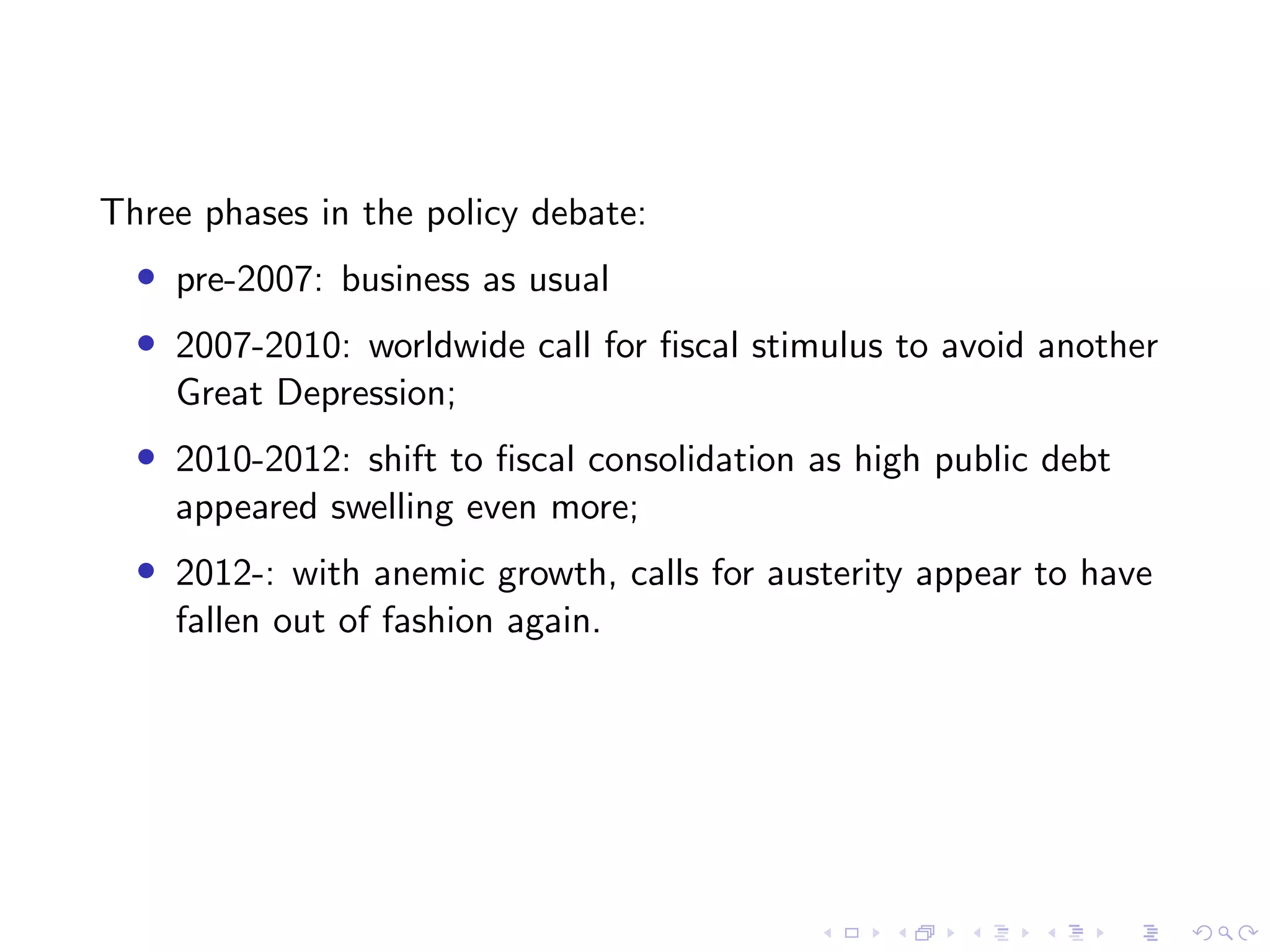 Three phases in the policy debate:
• pre-2007: business as usual
• 2007-2010: worldwide call for ﬁscal stimulus to avoid another
Great Depression;
• 2010-2012: shift to ﬁscal consolidation as high public debt
appeared swelling even more;
• 2012-: with anemic growth, calls for austerity appear to have
fallen out of fashion again.
 