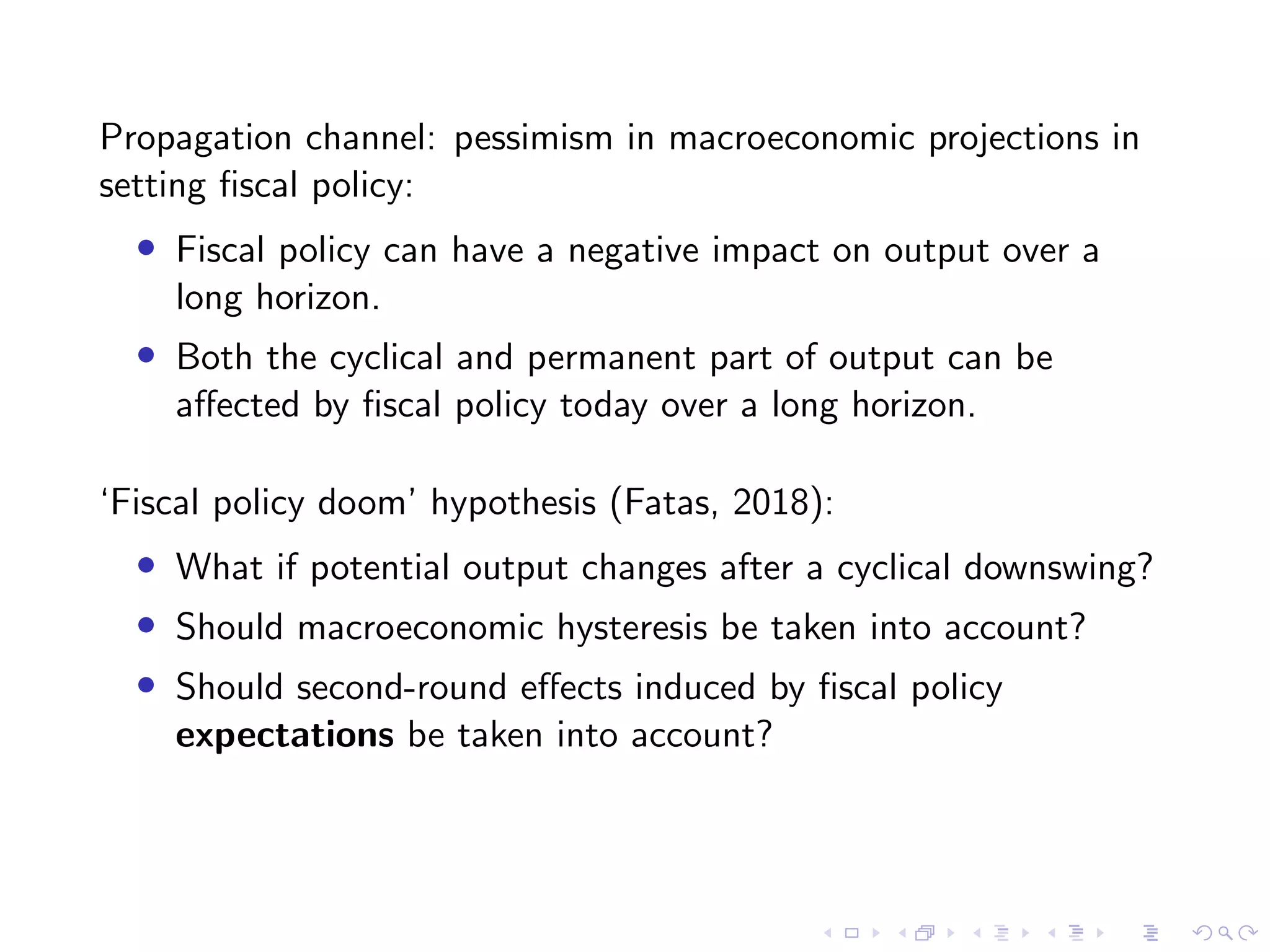 Propagation channel: pessimism in macroeconomic projections in
setting ﬁscal policy:
• Fiscal policy can have a negative impact on output over a
long horizon.
• Both the cyclical and permanent part of output can be
aﬀected by ﬁscal policy today over a long horizon.
‘Fiscal policy doom’ hypothesis (Fatas, 2018):
• What if potential output changes after a cyclical downswing?
• Should macroeconomic hysteresis be taken into account?
• Should second-round eﬀects induced by ﬁscal policy
expectations be taken into account?
 
