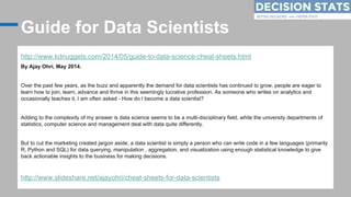 Guide for Data Scientists
http://www.kdnuggets.com/2014/05/guide-to-data-science-cheat-sheets.html
By Ajay Ohri, May 2014....