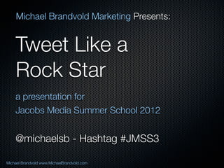 Michael Brandvold Marketing Presents:


    Tweet Like a
    Rock Star
    a presentation for
    Jacobs Media Summer School 2012


    @michaelsb - Hashtag #JMSS3

Michael Brandvold www.MichaelBrandvold.com   1
 