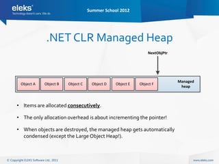 Summer School 2012




            .NET CLR Managed Heap
                                                             NextObjPtr




                                                                          Managed
 Object A   Object B   Object C    Object D   Object E   Object F
                                                                           heap



• Items are allocated consecutively.

• The only allocation overhead is about incrementing the pointer!

• When objects are destroyed, the managed heap gets automatically
  condensed (except the Large Object Heap!).
 