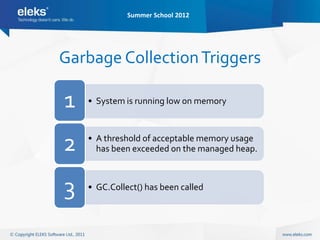 Summer School 2012




Garbage Collection Triggers

1   • System is running low on memory




2   • A threshold of acceptable memory usage
      has been exceeded on the managed heap.



3   • GC.Collect() has been called
 