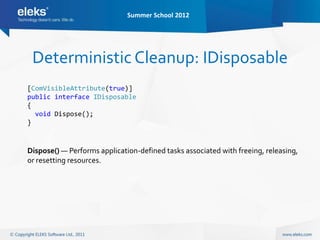 Summer School 2012




 Deterministic Cleanup: IDisposable
[ComVisibleAttribute(true)]
public interface IDisposable
{
  void Dispose();
}



Dispose() — Performs application-defined tasks associated with freeing, releasing,
or resetting resources.
 
