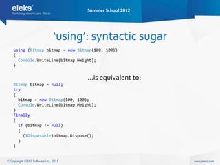 Summer School 2012




                ‘using’: syntactic sugar
using (Bitmap bitmap = new Bitmap(100, 100))
{
  Console.WriteLine(bitmap.Height);
}


                               …is equivalent to:
Bitmap bitmap = null;
try
{
  bitmap = new Bitmap(100, 100);
  Console.WriteLine(bitmap.Height);
}
finally
{
  if (bitmap != null)
  {
    (IDisposable)bitmap.Dispose();
  }
}
 