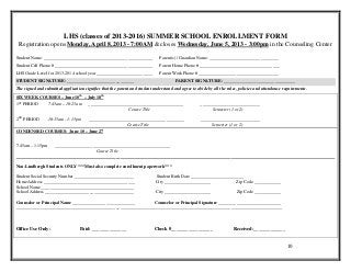 LHS (classes of 2013-2016) SUMMER SCHOOL ENROLLMENT FORM
 Registration opens Monday, April 8, 2013 - 7:00AM & closes Wednesday, June 5, 2013 - 3:00pm in the Counseling Center

Student Name: _________________________________________________               Parent(s) / Guardian Name: _______________________________
Student Cell Phone # ____________________________________________             Parent Home Phone # ____________________________________
LHS Grade Level for 2013-2014 school year _________________________           Parent Work Phone # ____________________________________
STUDENT SIGNATURE: ______________________________                                      PARENT SIGNATURE: ________________________________
The signed and submitted application signifies that the parent and student understand and agree to abide by all the rules, policies and attendance requirements.
SIX WEEK COURSES – June 10th – July 18th
1ST PERIOD        7:45am – 10:25am     ___________________________________________                   ___________________________
                                                         Course Title                                      Semester (1 or 2)

2ND PERIOD                   ___________________________________________
                  10:35am - 1:15pm                                                                   ___________________________
                                              Course Title                                                Semester (1 or 2)
CONDENSED COURSES: June 10 – June 27


7:45am – 1:15pm   ____________________________________________________
                                    Course Title
________________________________________________________________________________________________________________________________________________

Non-Lindbergh Students ONLY ***Must also complete enrollment paperwork***

Student Social Security Number ___________________________                  Student Birth Date ________________________
Home Address _________________________________________                      City _____________________              Zip Code ____________
School Name __________________________________________
School Address ________________________________________                     City _____________________                   Zip Code ____________

Counselor or Principal Name ____________________________       Counselor or Principal Signature ____________________________
________________________________________________________________________________________________________________________



Office Use Only:                   Paid: ______________                     Check #_________________                   Received:_____________


                                                                                                                                                     10
 