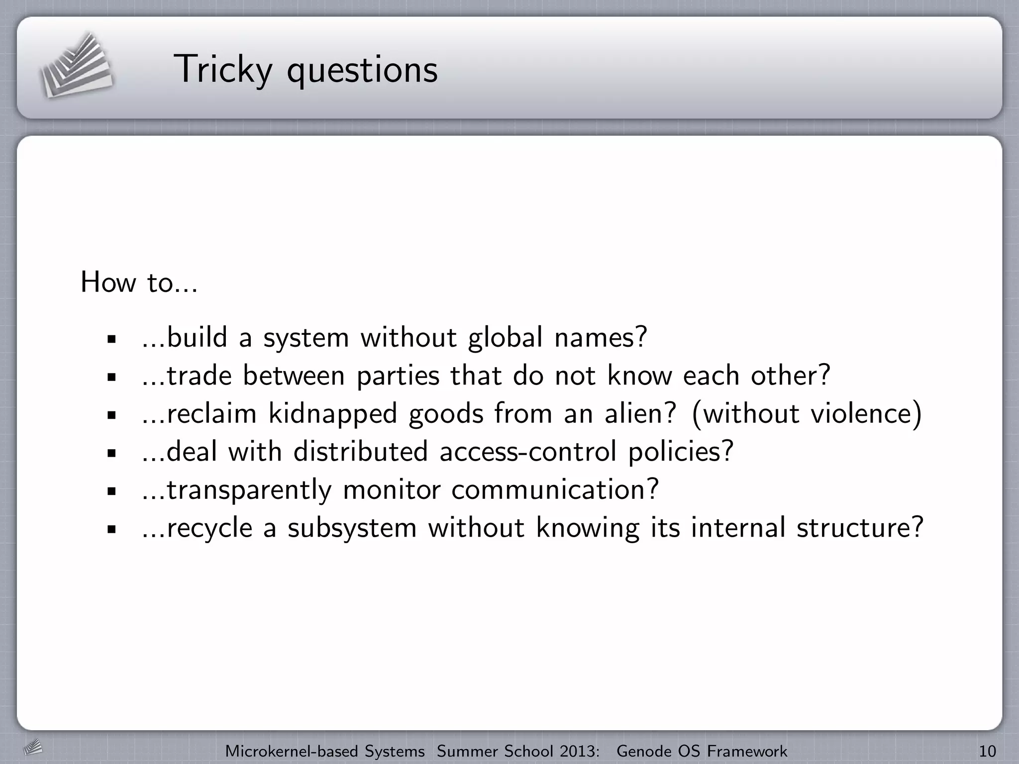 Tricky questions
How to...
...build a system without global names?
...trade between parties that do not know each other?
...reclaim kidnapped goods from an alien? (without violence)
...deal with distributed access-control policies?
...transparently monitor communication?
...recycle a subsystem without knowing its internal structure?
Microkernel-based Systems Summer School 2013: Genode OS Framework 10
 
