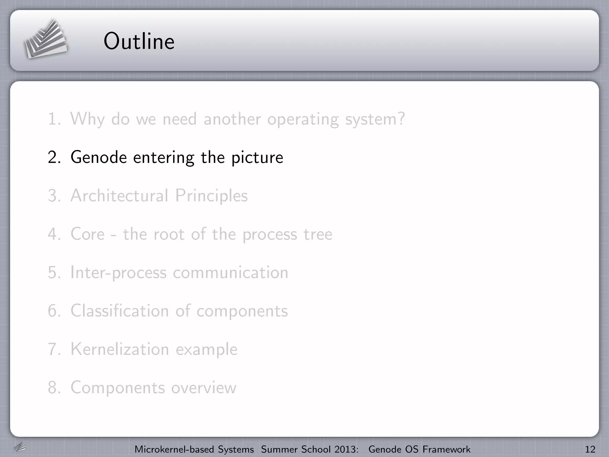 Outline
1. Why do we need another operating system?
2. Genode entering the picture
3. Architectural Principles
4. Core - the root of the process tree
5. Inter-process communication
6. Classification of components
7. Kernelization example
8. Components overview
Microkernel-based Systems Summer School 2013: Genode OS Framework 12
 