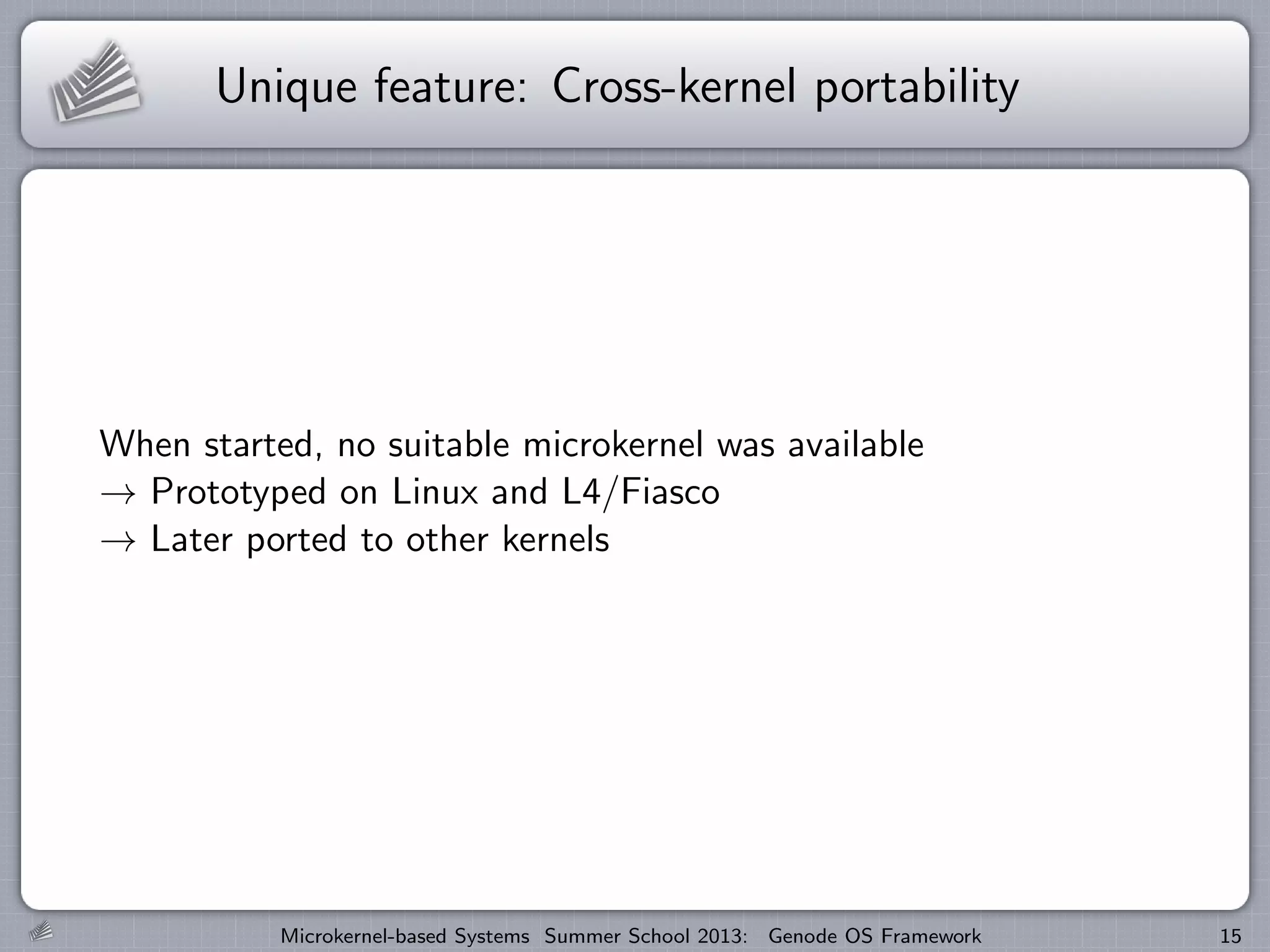 Unique feature: Cross-kernel portability
When started, no suitable microkernel was available
→ Prototyped on Linux and L4/Fiasco
→ Later ported to other kernels
Microkernel-based Systems Summer School 2013: Genode OS Framework 15
 