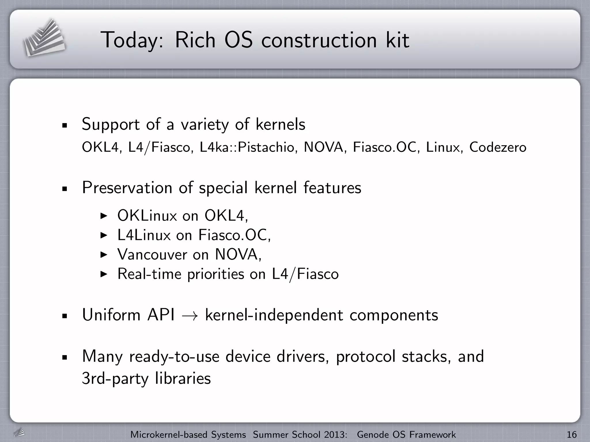 Today: Rich OS construction kit
Support of a variety of kernels
OKL4, L4/Fiasco, L4ka::Pistachio, NOVA, Fiasco.OC, Linux, Codezero
Preservation of special kernel features
I OKLinux on OKL4,
I L4Linux on Fiasco.OC,
I Vancouver on NOVA,
I Real-time priorities on L4/Fiasco
Uniform API → kernel-independent components
Many ready-to-use device drivers, protocol stacks, and
3rd-party libraries
Microkernel-based Systems Summer School 2013: Genode OS Framework 16
 