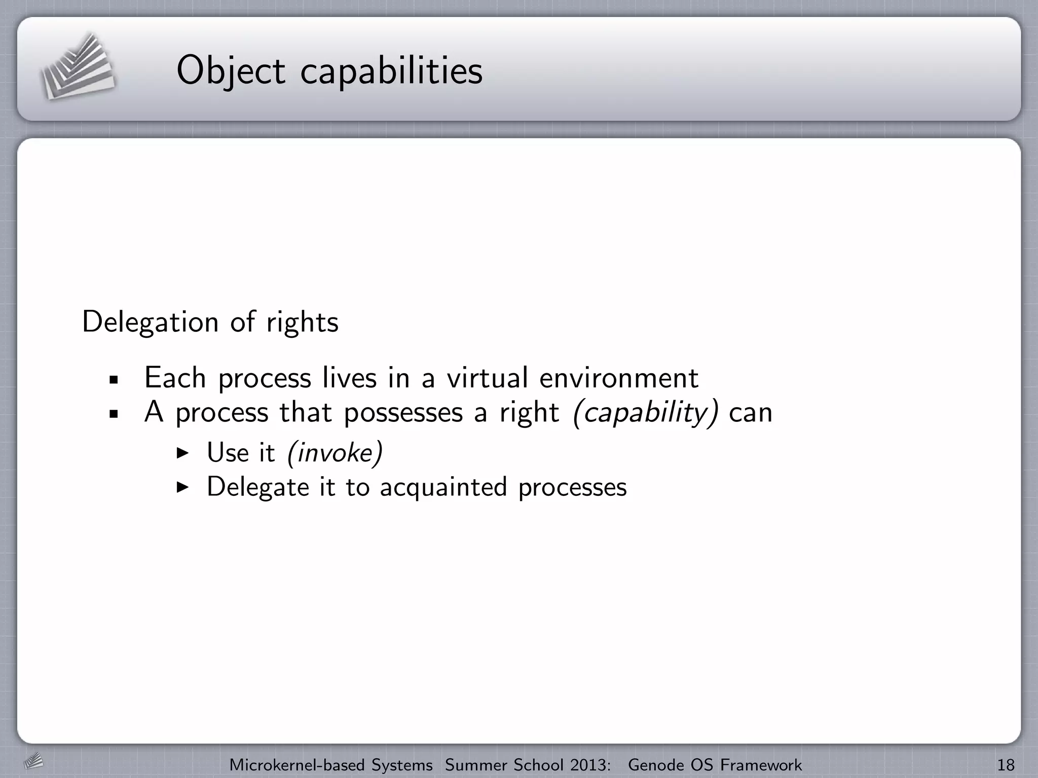 Object capabilities
Delegation of rights
Each process lives in a virtual environment
A process that possesses a right (capability) can
I Use it (invoke)
I Delegate it to acquainted processes
Microkernel-based Systems Summer School 2013: Genode OS Framework 18
 