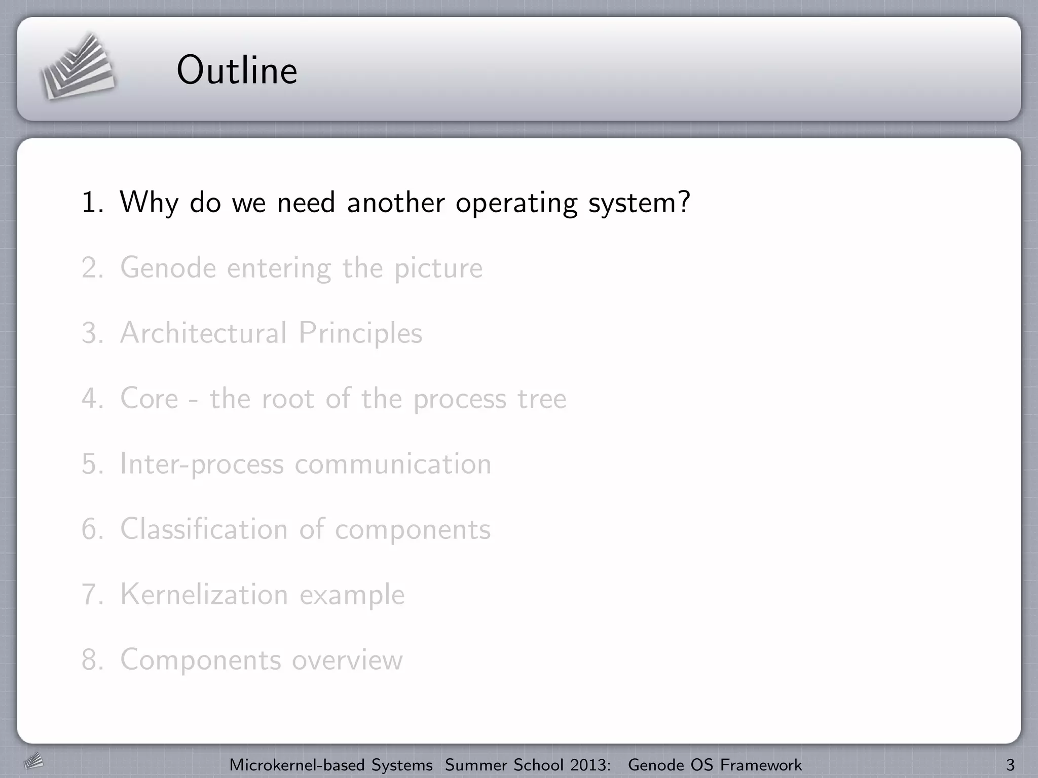 Outline
1. Why do we need another operating system?
2. Genode entering the picture
3. Architectural Principles
4. Core - the root of the process tree
5. Inter-process communication
6. Classification of components
7. Kernelization example
8. Components overview
Microkernel-based Systems Summer School 2013: Genode OS Framework 3
 