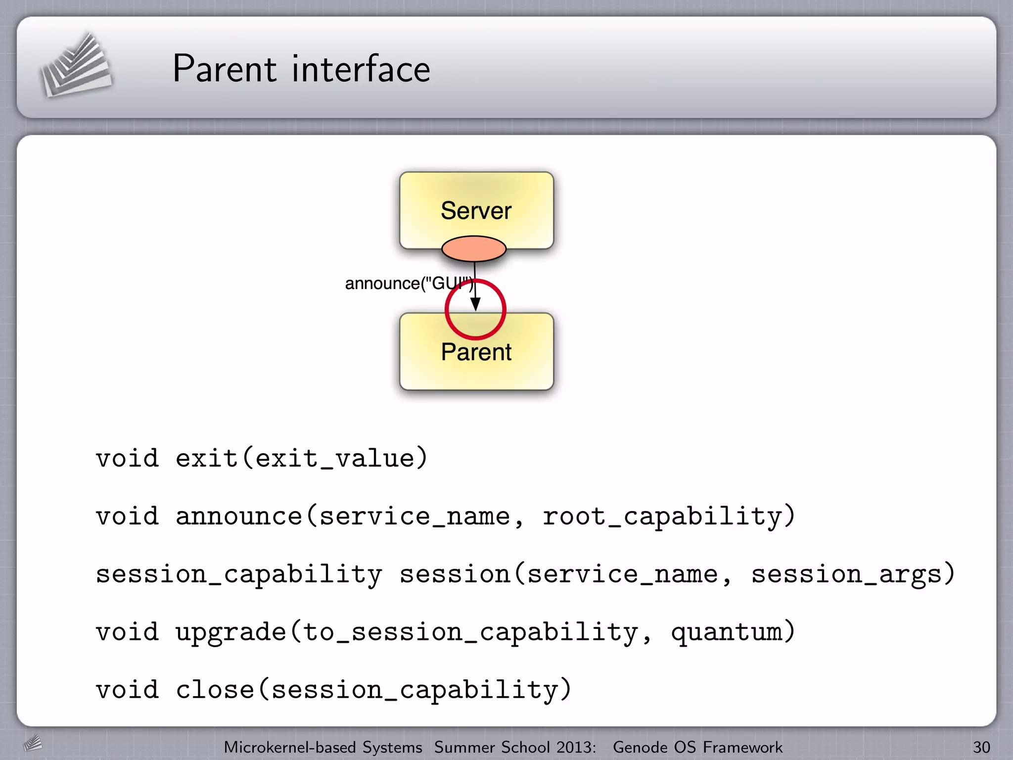 Parent interface
void exit(exit_value)
void announce(service_name, root_capability)
session_capability session(service_name, session_args)
void upgrade(to_session_capability, quantum)
void close(session_capability)
Microkernel-based Systems Summer School 2013: Genode OS Framework 30
 