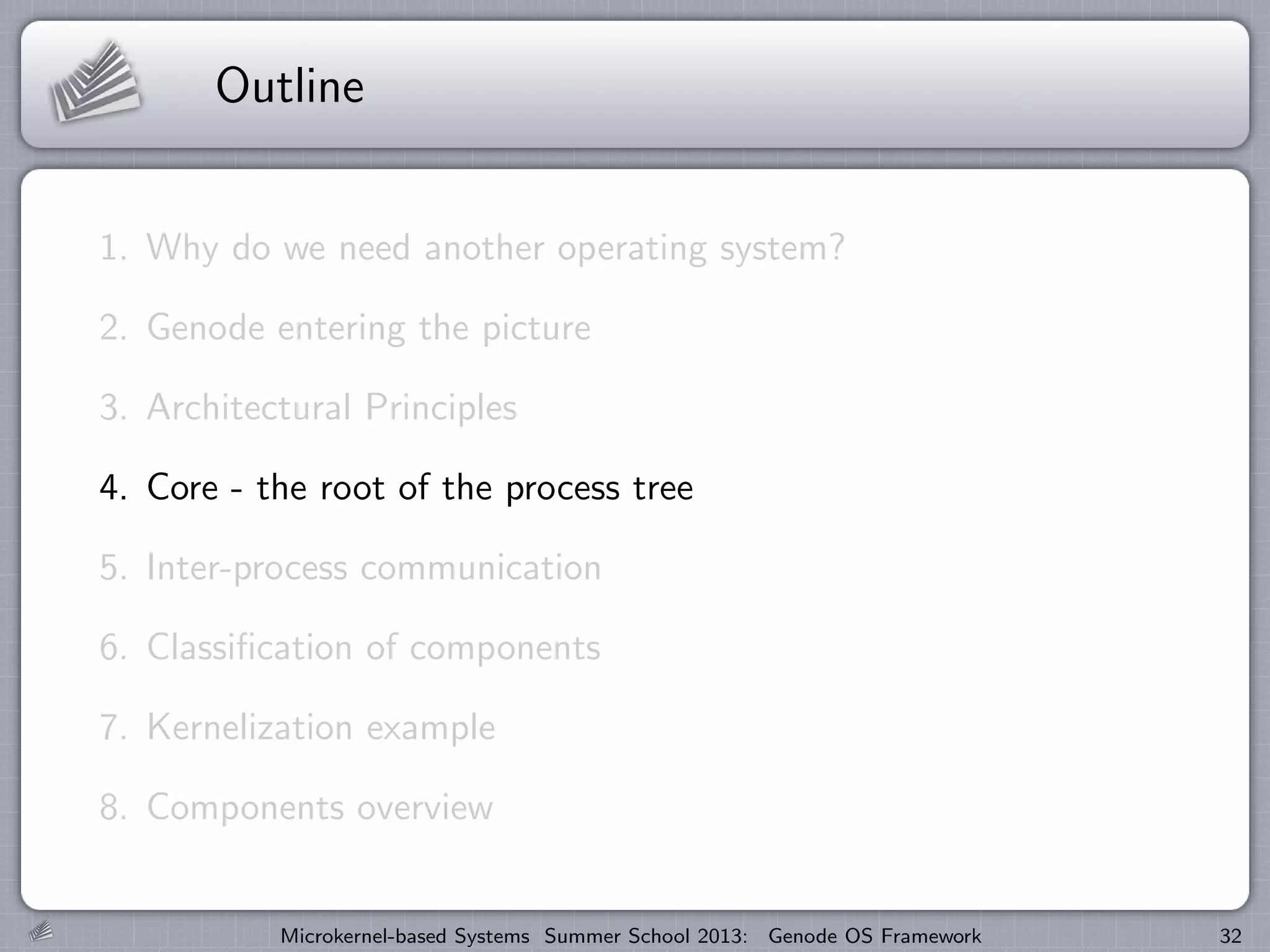 Outline
1. Why do we need another operating system?
2. Genode entering the picture
3. Architectural Principles
4. Core - the root of the process tree
5. Inter-process communication
6. Classification of components
7. Kernelization example
8. Components overview
Microkernel-based Systems Summer School 2013: Genode OS Framework 32
 