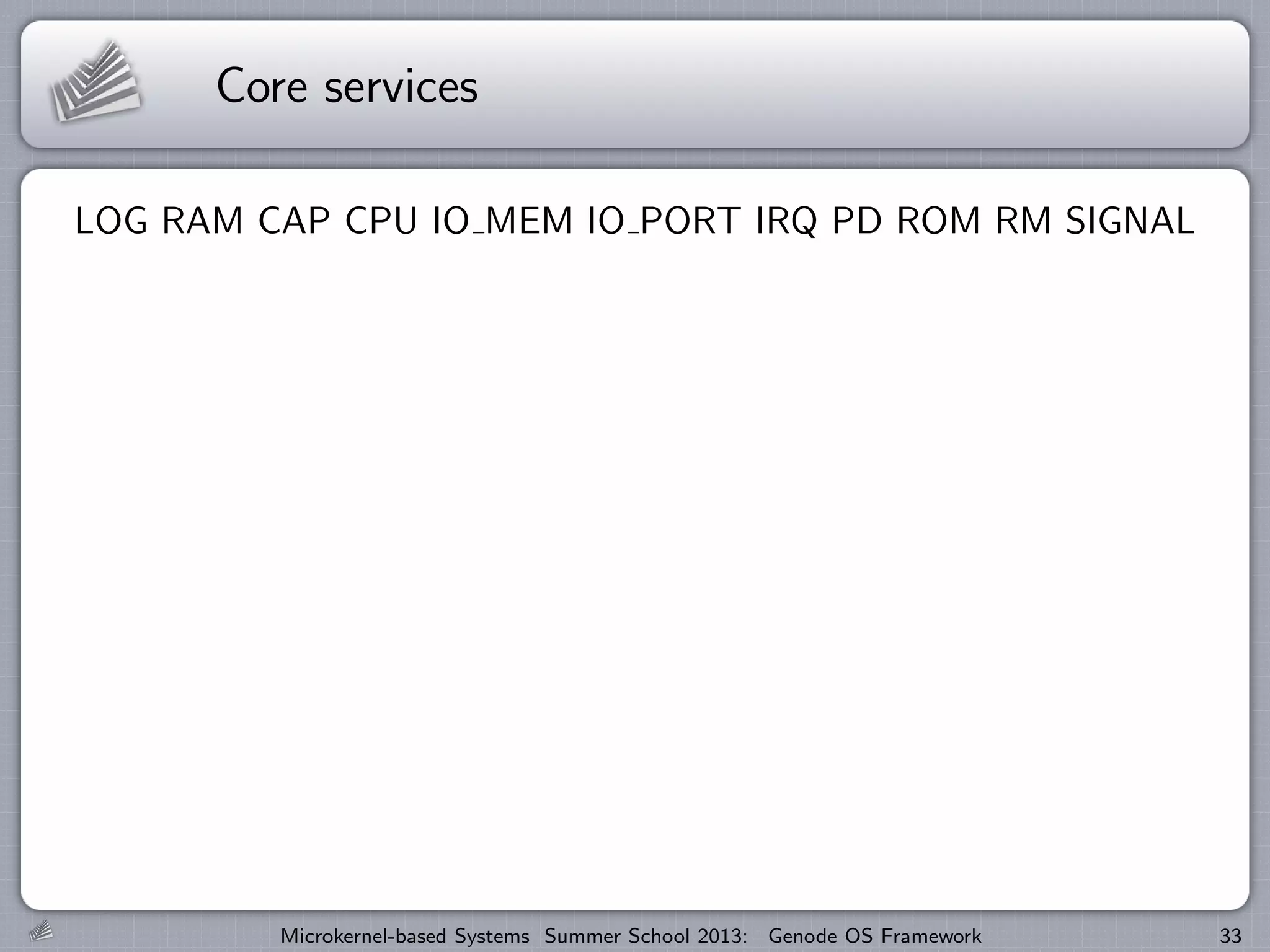 Core services
LOG RAM CAP CPU IO MEM IO PORT IRQ PD ROM RM SIGNAL
Microkernel-based Systems Summer School 2013: Genode OS Framework 33
 