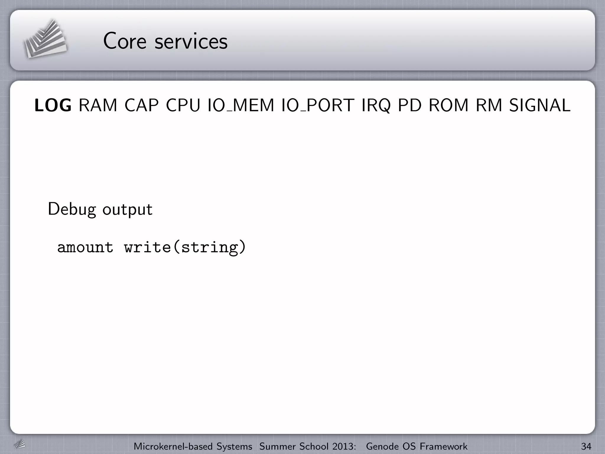 Core services
LOG RAM CAP CPU IO MEM IO PORT IRQ PD ROM RM SIGNAL
Debug output
amount write(string)
Microkernel-based Systems Summer School 2013: Genode OS Framework 34
 