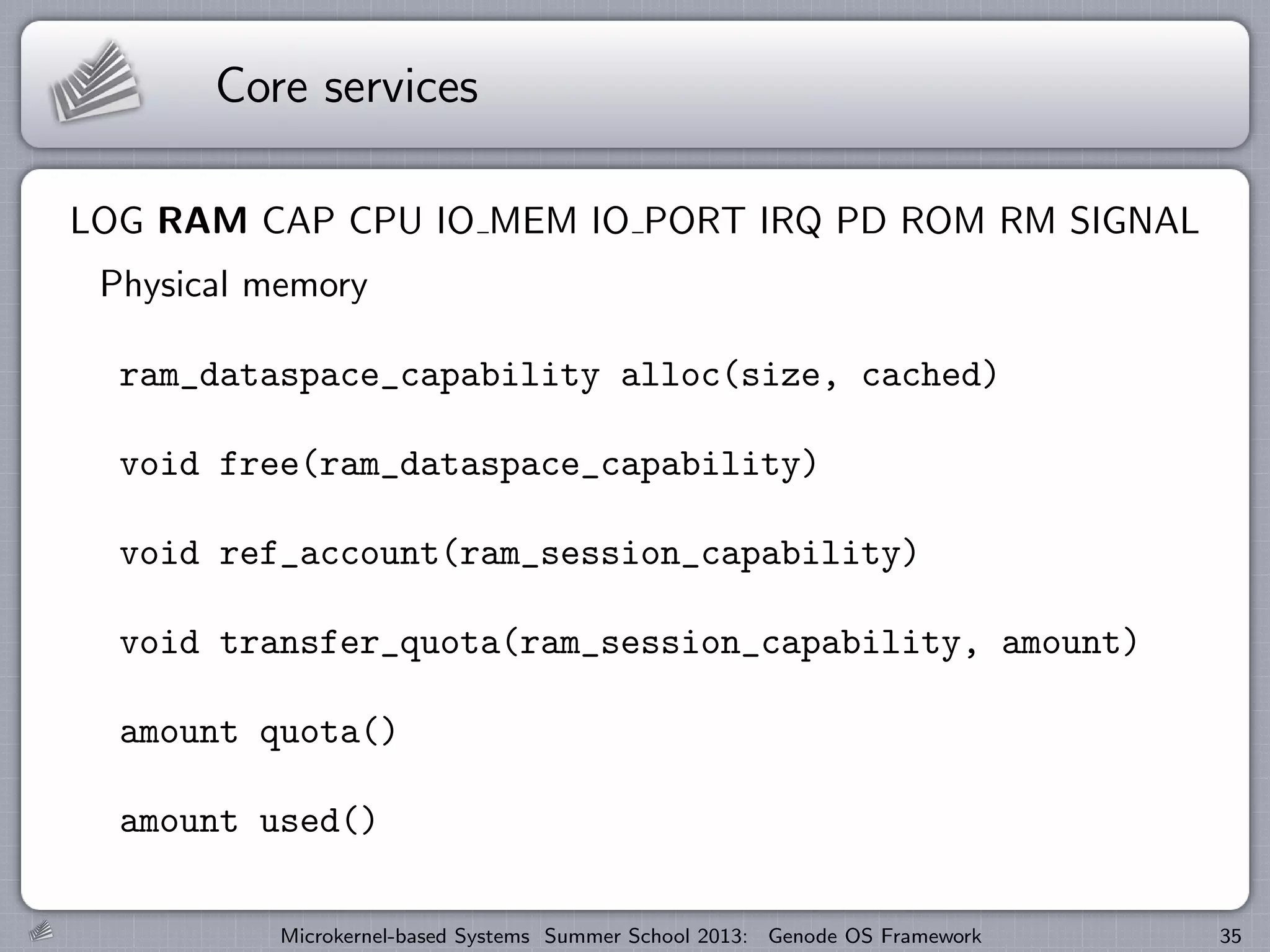 Core services
LOG RAM CAP CPU IO MEM IO PORT IRQ PD ROM RM SIGNAL
Physical memory
ram_dataspace_capability alloc(size, cached)
void free(ram_dataspace_capability)
void ref_account(ram_session_capability)
void transfer_quota(ram_session_capability, amount)
amount quota()
amount used()
Microkernel-based Systems Summer School 2013: Genode OS Framework 35
 