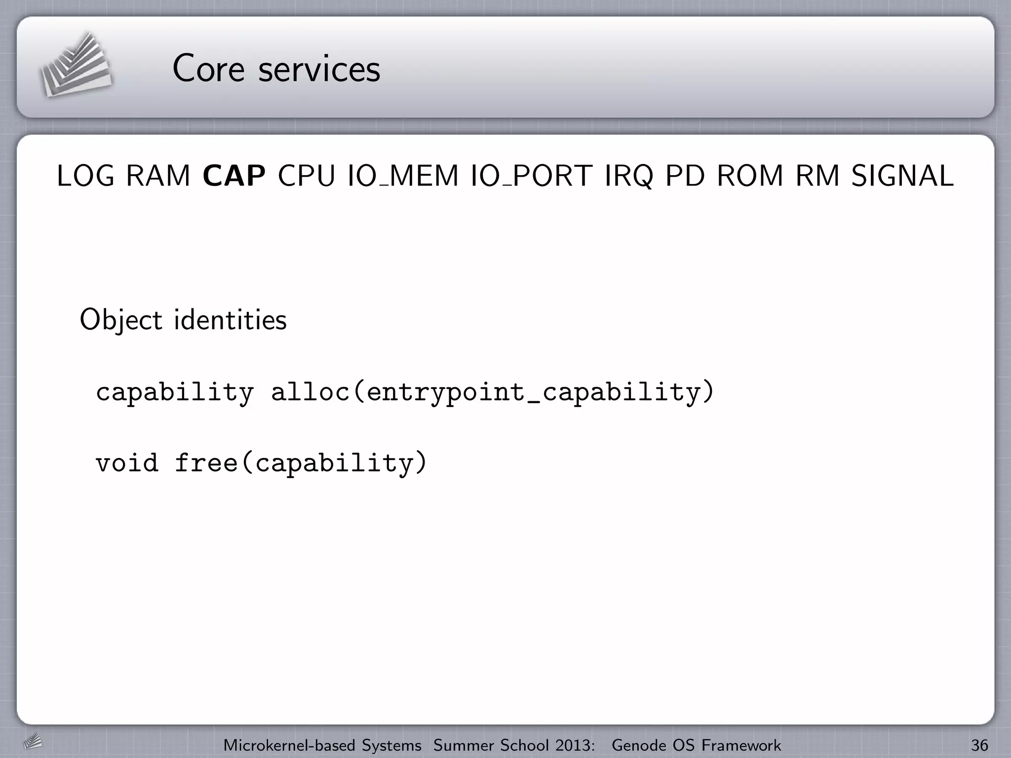 Core services
LOG RAM CAP CPU IO MEM IO PORT IRQ PD ROM RM SIGNAL
Object identities
capability alloc(entrypoint_capability)
void free(capability)
Microkernel-based Systems Summer School 2013: Genode OS Framework 36
 