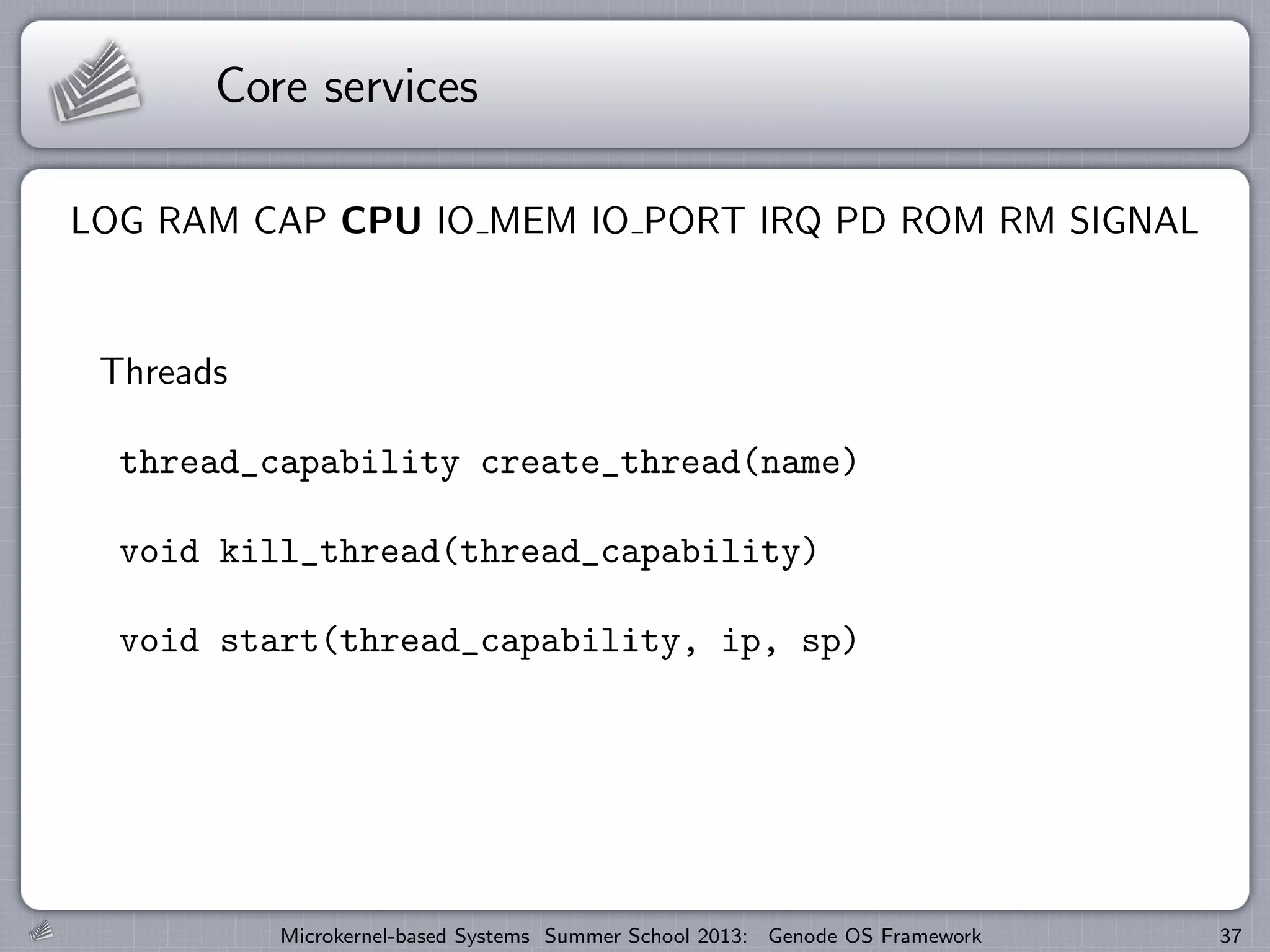 Core services
LOG RAM CAP CPU IO MEM IO PORT IRQ PD ROM RM SIGNAL
Threads
thread_capability create_thread(name)
void kill_thread(thread_capability)
void start(thread_capability, ip, sp)
Microkernel-based Systems Summer School 2013: Genode OS Framework 37
 